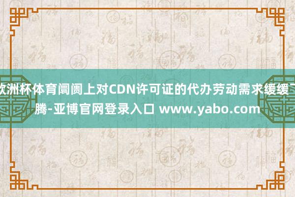 欧洲杯体育阛阓上对CDN许可证的代办劳动需求缓缓飞腾-亚博官网登录入口 www.yabo.com