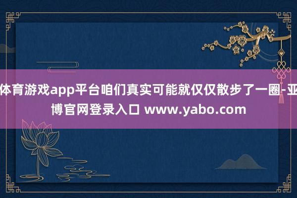 体育游戏app平台咱们真实可能就仅仅散步了一圈-亚博官网登录入口 www.yabo.com