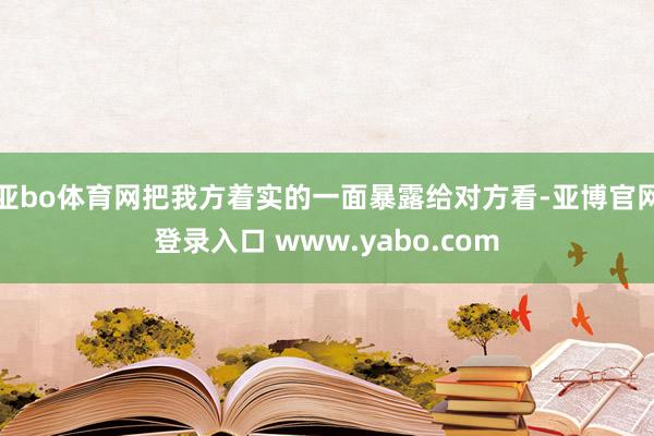 亚bo体育网把我方着实的一面暴露给对方看-亚博官网登录入口 www.yabo.com