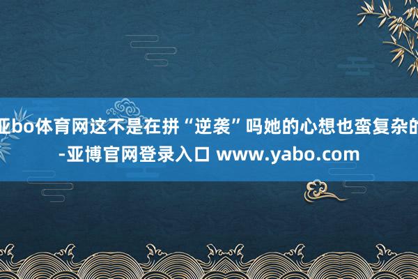 亚bo体育网这不是在拼“逆袭”吗她的心想也蛮复杂的-亚博官网登录入口 www.yabo.com