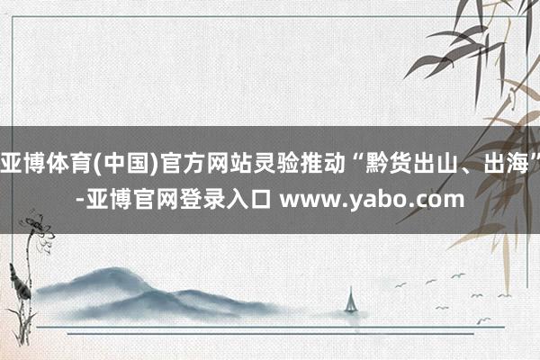 亚博体育(中国)官方网站灵验推动“黔货出山、出海”-亚博官网登录入口 www.yabo.com