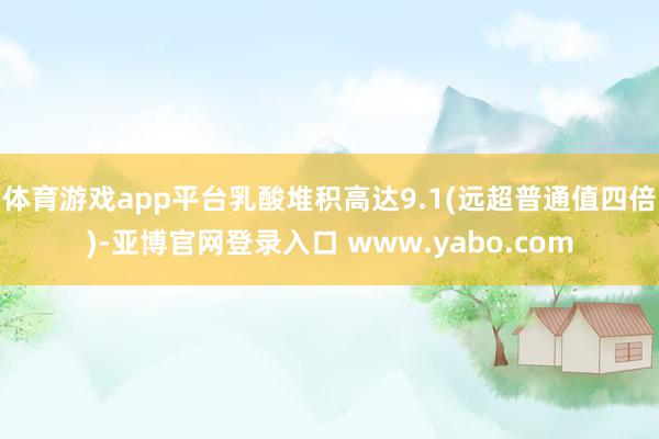 体育游戏app平台乳酸堆积高达9.1(远超普通值四倍)-亚博官网登录入口 www.yabo.com