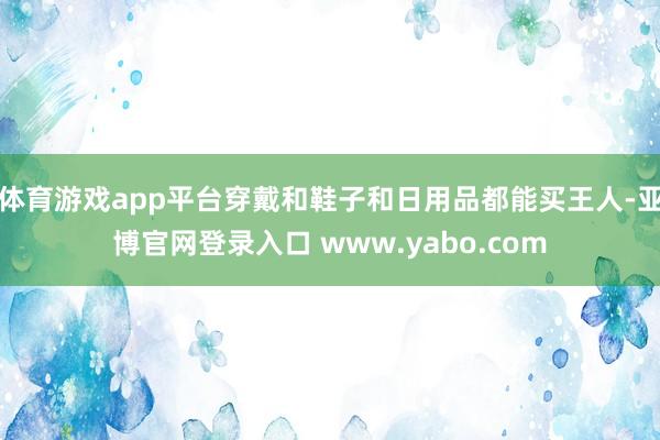 体育游戏app平台穿戴和鞋子和日用品都能买王人-亚博官网登录入口 www.yabo.com