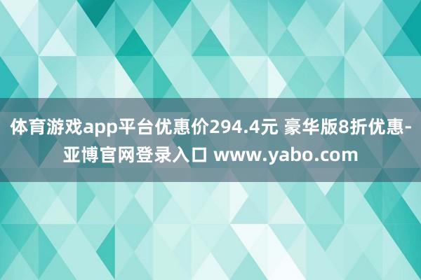 体育游戏app平台优惠价294.4元 豪华版8折优惠-亚博官网登录入口 www.yabo.com