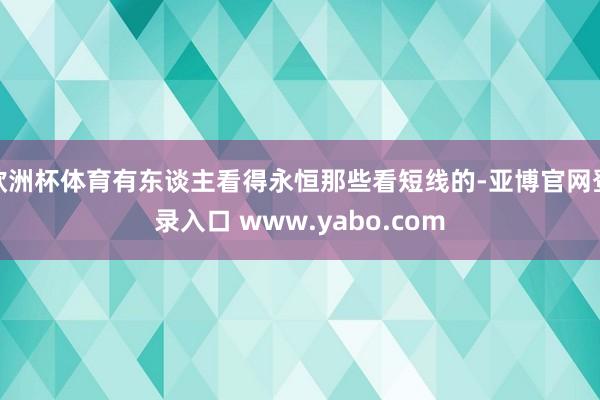 欧洲杯体育有东谈主看得永恒那些看短线的-亚博官网登录入口 www.yabo.com