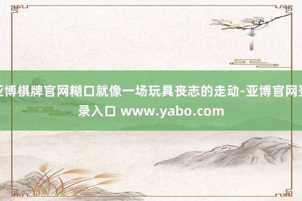 亚博棋牌官网糊口就像一场玩具丧志的走动-亚博官网登录入口 www.yabo.com