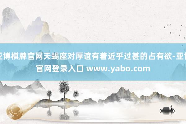 亚博棋牌官网天蝎座对厚谊有着近乎过甚的占有欲-亚博官网登录入口 www.yabo.com