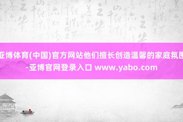 亚博体育(中国)官方网站他们擅长创造温馨的家庭氛围-亚博官网登录入口 www.yabo.com