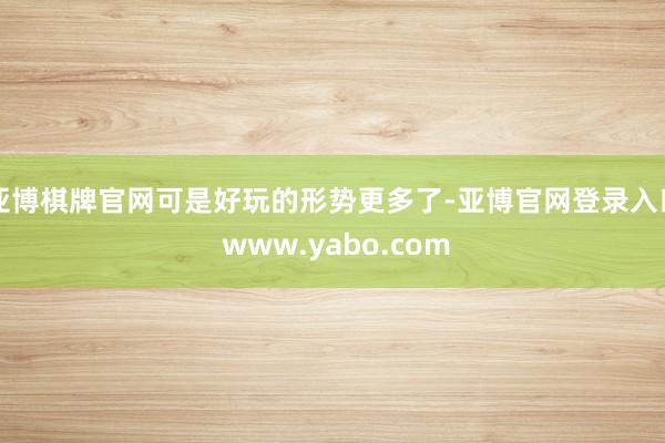 亚博棋牌官网可是好玩的形势更多了-亚博官网登录入口 www.yabo.com