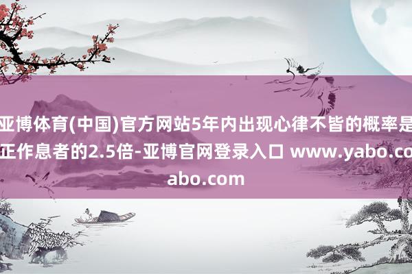 亚博体育(中国)官方网站5年内出现心律不皆的概率是端正作息者的2.5倍-亚博官网登录入口 www.yabo.com