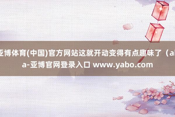 亚博体育(中国)官方网站这就开动变得有点趣味了（aka-亚博官网登录入口 www.yabo.com