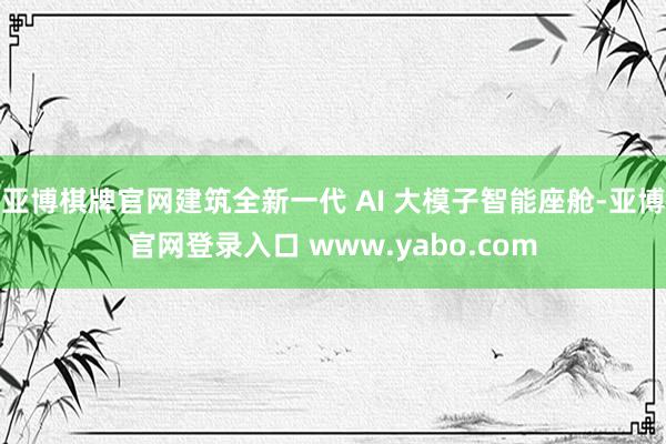 亚博棋牌官网建筑全新一代 AI 大模子智能座舱-亚博官网登录入口 www.yabo.com