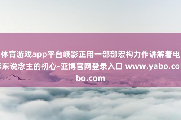 体育游戏app平台峨影正用一部部宏构力作讲解着电影东说念主的初心-亚博官网登录入口 www.yabo.com