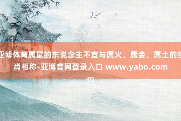 亚博体育属鼠的东说念主不宜与属火、属金、属土的生肖相称-亚博官网登录入口 www.yabo.com