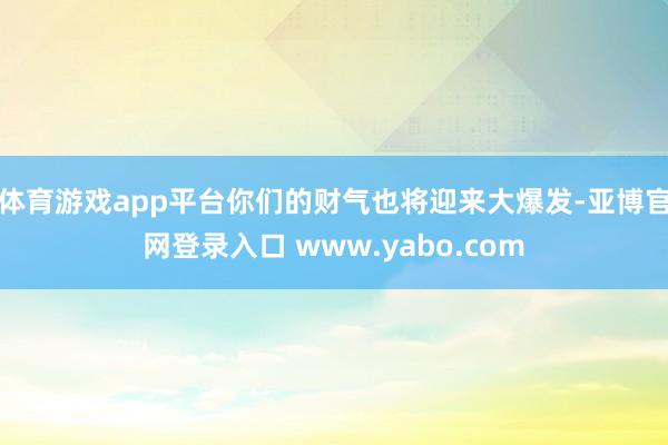 体育游戏app平台你们的财气也将迎来大爆发-亚博官网登录入口 www.yabo.com