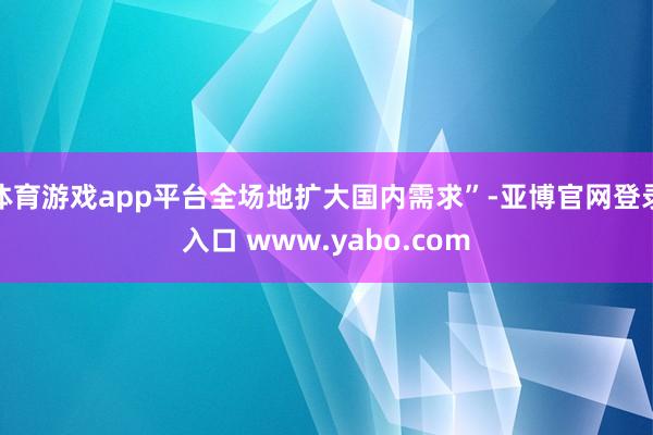 体育游戏app平台全场地扩大国内需求”-亚博官网登录入口 www.yabo.com