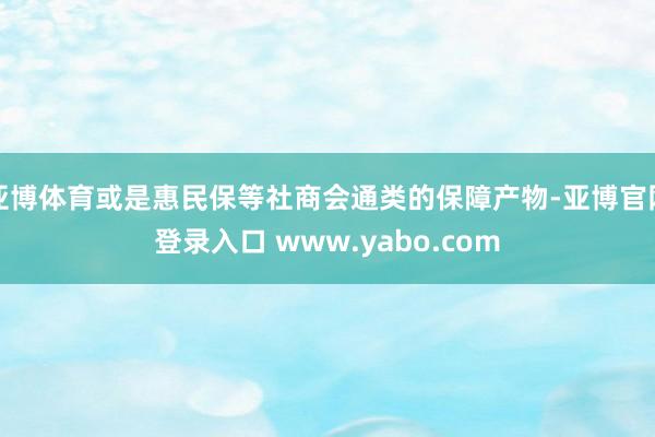 亚博体育或是惠民保等社商会通类的保障产物-亚博官网登录入口 www.yabo.com