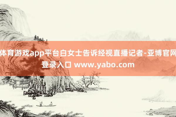 体育游戏app平台白女士告诉经视直播记者-亚博官网登录入口 www.yabo.com