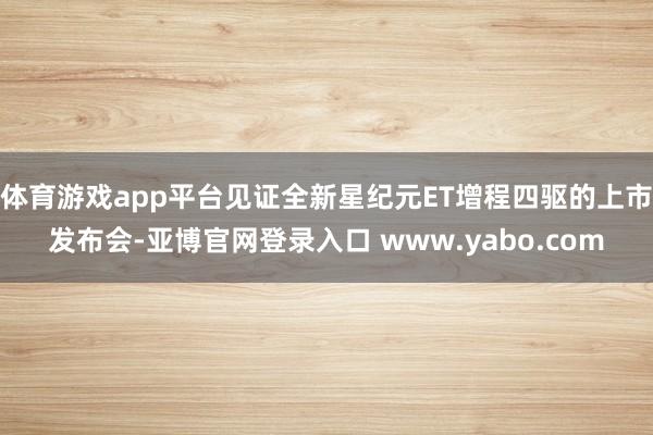 体育游戏app平台见证全新星纪元ET增程四驱的上市发布会-亚博官网登录入口 www.yabo.com