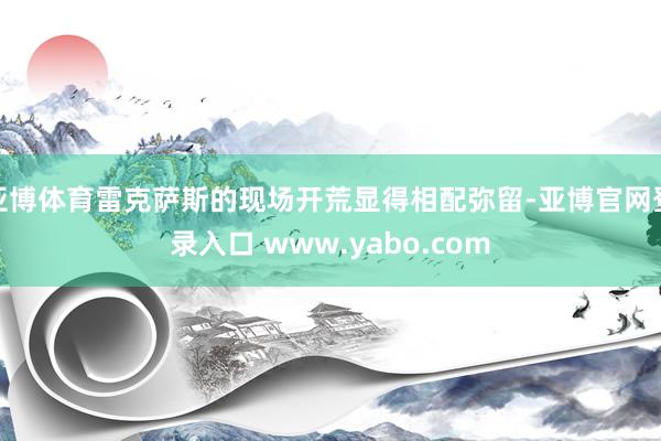 亚博体育雷克萨斯的现场开荒显得相配弥留-亚博官网登录入口 www.yabo.com
