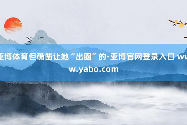 亚博体育但确凿让她“出圈”的-亚博官网登录入口 www.yabo.com