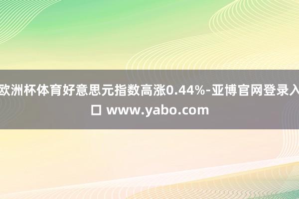 欧洲杯体育好意思元指数高涨0.44%-亚博官网登录入口 www.yabo.com