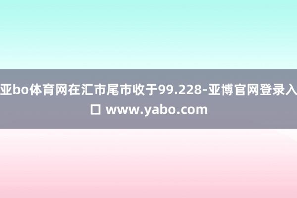 亚bo体育网在汇市尾市收于99.228-亚博官网登录入口 www.yabo.com