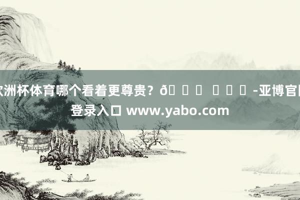 欧洲杯体育哪个看着更尊贵？🍉 ​​​-亚博官网登录入口 www.yabo.com