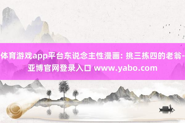 体育游戏app平台东说念主性漫画: 挑三拣四的老翁-亚博官网登录入口 www.yabo.com