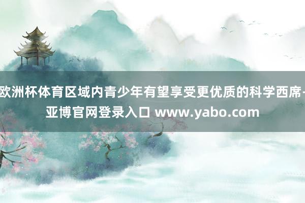 欧洲杯体育区域内青少年有望享受更优质的科学西席-亚博官网登录入口 www.yabo.com