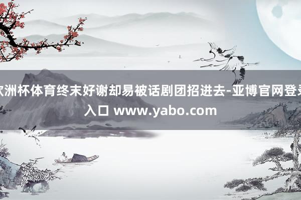 欧洲杯体育终末好谢却易被话剧团招进去-亚博官网登录入口 www.yabo.com
