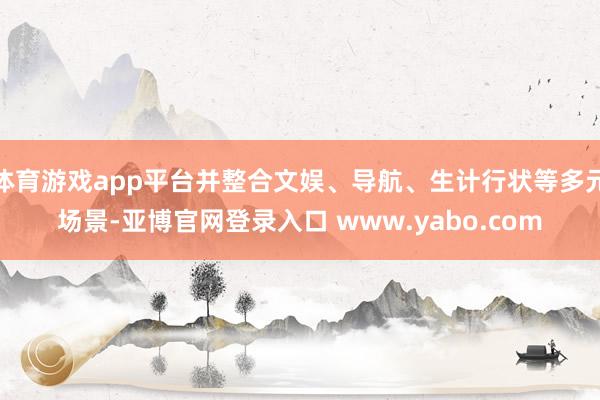 体育游戏app平台并整合文娱、导航、生计行状等多元场景-亚博官网登录入口 www.yabo.com