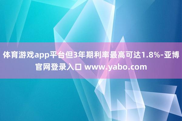 体育游戏app平台但3年期利率最高可达1.8%-亚博官网登录入口 www.yabo.com