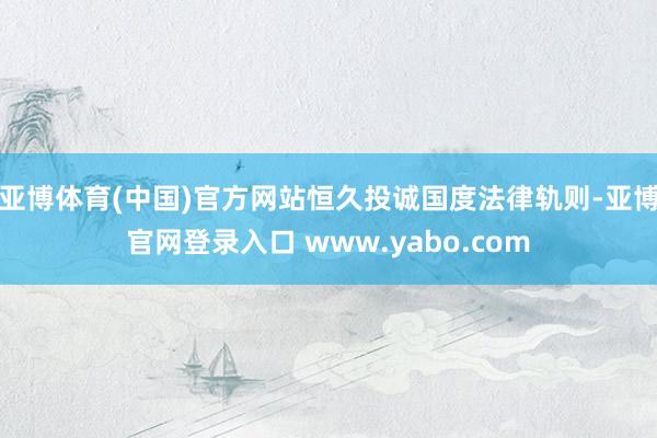 亚博体育(中国)官方网站恒久投诚国度法律轨则-亚博官网登录入口 www.yabo.com