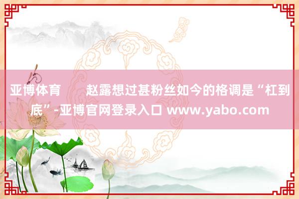 亚博体育       赵露想过甚粉丝如今的格调是“杠到底”-亚博官网登录入口 www.yabo.com