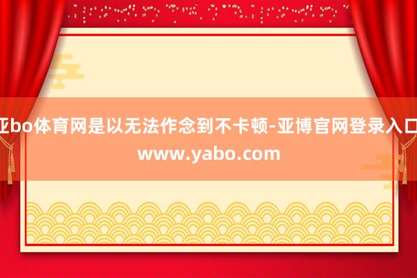 亚bo体育网是以无法作念到不卡顿-亚博官网登录入口 www.yabo.com