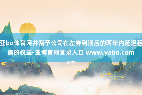 亚bo体育网并赋予公司在左券到期后的两年内延迟租借的权益-亚博官网登录入口 www.yabo.com