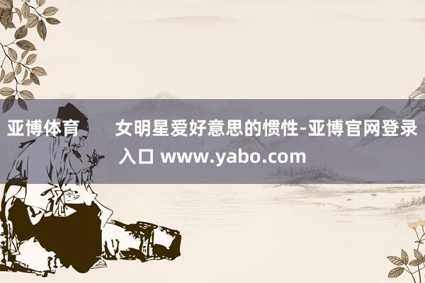 亚博体育       女明星爱好意思的惯性-亚博官网登录入口 www.yabo.com