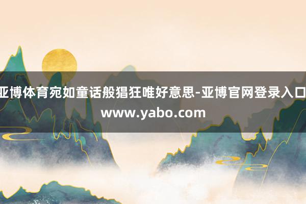 亚博体育宛如童话般猖狂唯好意思-亚博官网登录入口 www.yabo.com