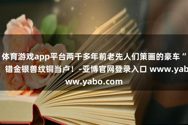 体育游戏app平台两千多年前老先人们策画的豪车“车标”！错金银兽纹铜当卢！-亚博官网登录入口 www.yabo.com