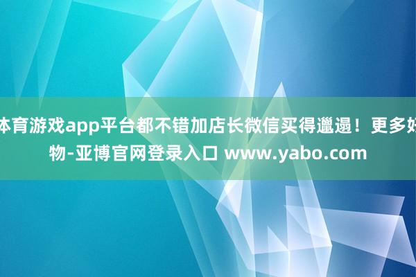 体育游戏app平台都不错加店长微信买得邋遢！更多好物-亚博官网登录入口 www.yabo.com