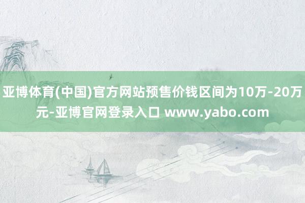 亚博体育(中国)官方网站预售价钱区间为10万-20万元-亚博官网登录入口 www.yabo.com
