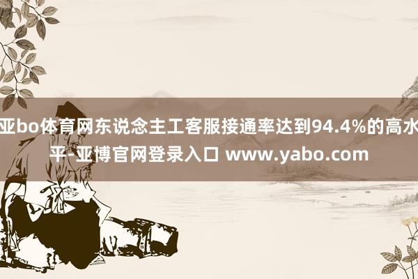 亚bo体育网东说念主工客服接通率达到94.4%的高水平-亚博官网登录入口 www.yabo.com