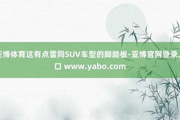 亚博体育这有点雷同SUV车型的脚踏板-亚博官网登录入口 www.yabo.com
