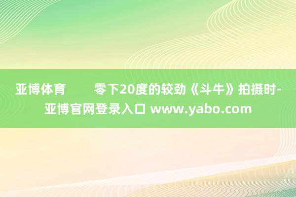 亚博体育        零下20度的较劲《斗牛》拍摄时-亚博官网登录入口 www.yabo.com