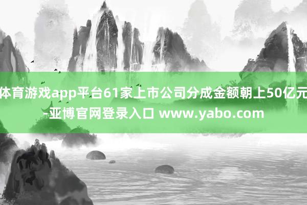 体育游戏app平台61家上市公司分成金额朝上50亿元-亚博官网登录入口 www.yabo.com