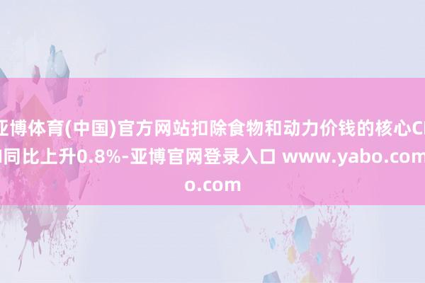 亚博体育(中国)官方网站扣除食物和动力价钱的核心CPI同比上升0.8%-亚博官网登录入口 www.yabo.com