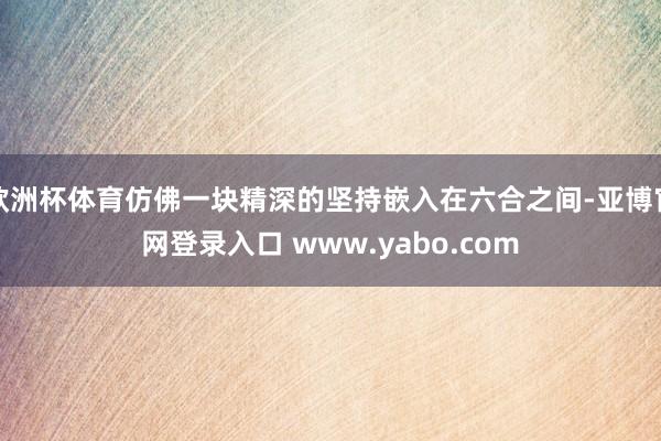 欧洲杯体育仿佛一块精深的坚持嵌入在六合之间-亚博官网登录入口 www.yabo.com