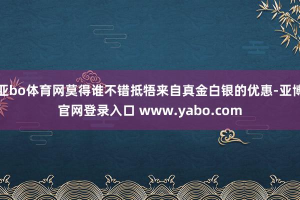 亚bo体育网莫得谁不错抵牾来自真金白银的优惠-亚博官网登录入口 www.yabo.com