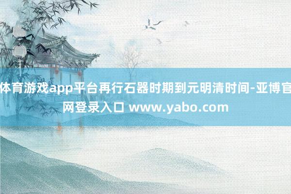 体育游戏app平台再行石器时期到元明清时间-亚博官网登录入口 www.yabo.com